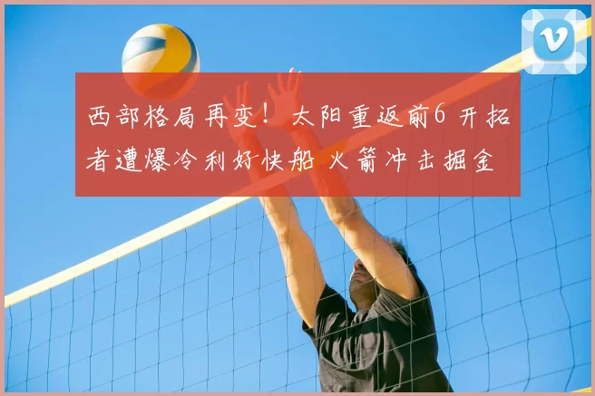 西部格局再变!太阳重返前6 开拓者遭爆冷利好快船 火箭冲击掘金