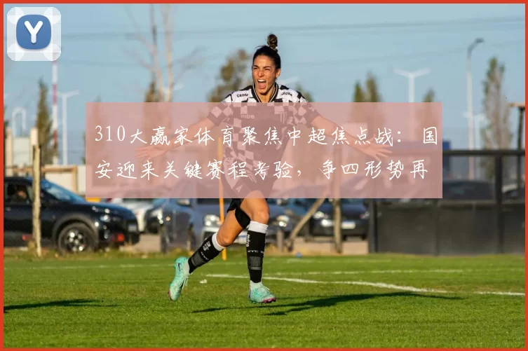 310大赢家体育聚焦中超焦点战：国安迎来关键赛程考验，争四形势再受关注