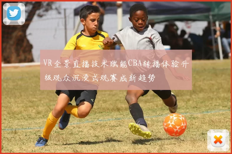 VR全景直播技术赋能CBA转播体验升级观众沉浸式观赛成新趋势
