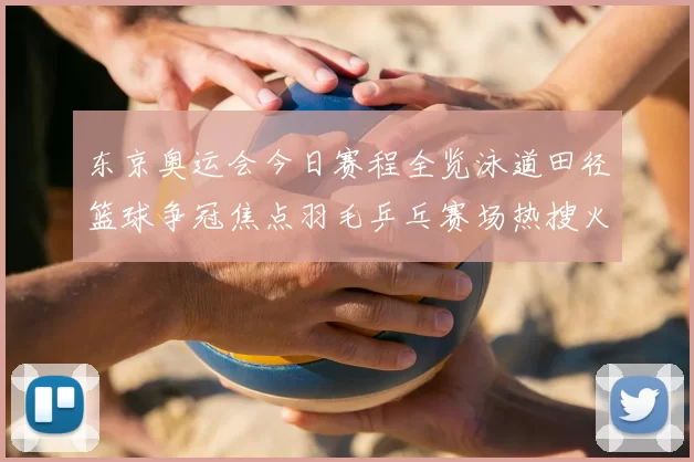 东京奥运会今日赛程全览泳道田径篮球争冠焦点羽毛乒乓赛场热搜火爆