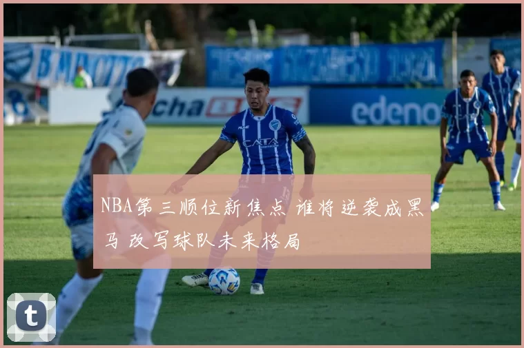 NBA第三顺位新焦点 谁将逆袭成黑马 改写球队未来格局