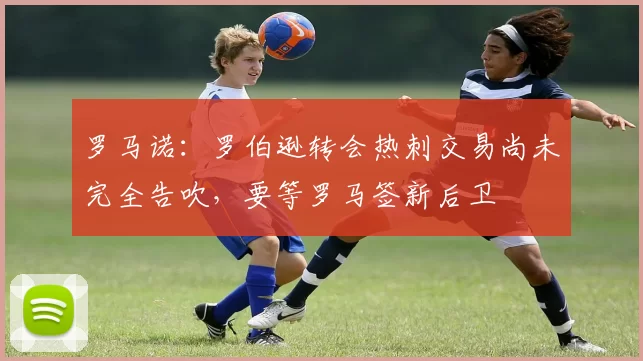 罗马诺:罗伯逊转会热刺交易尚未完全告吹,要等罗马签新后卫