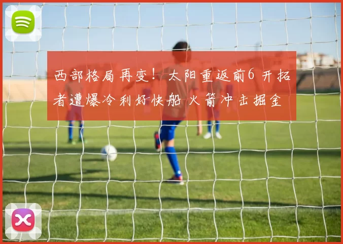 西部格局再变!太阳重返前6 开拓者遭爆冷利好快船 火箭冲击掘金