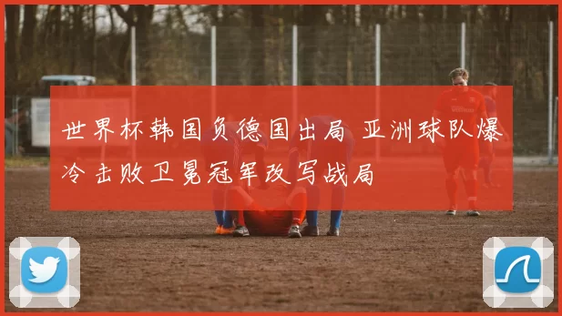 世界杯韩国负德国出局 亚洲球队爆冷击败卫冕冠军改写战局