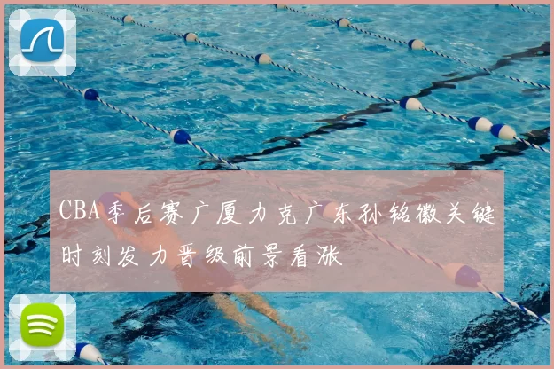 CBA季后赛广厦力克广东孙铭徽关键时刻发力晋级前景看涨