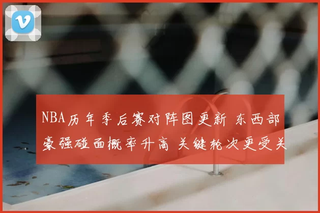 NBA历年季后赛对阵图更新 东西部豪强碰面概率升高 关键轮次更受关注