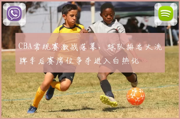 CBA常规赛激战落幕，球队排名大洗牌季后赛席位争夺进入白热化