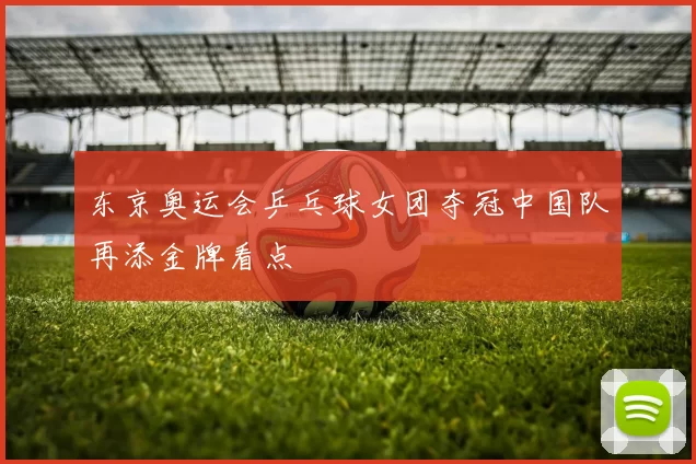 东京奥运会乒乓球女团夺冠中国队再添金牌看点
