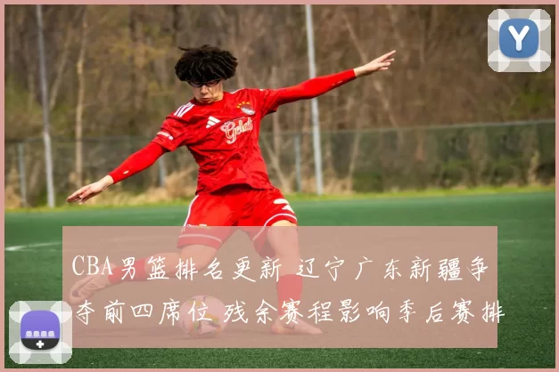 CBA男篮排名更新 辽宁广东新疆争夺前四席位 残余赛程影响季后赛排位