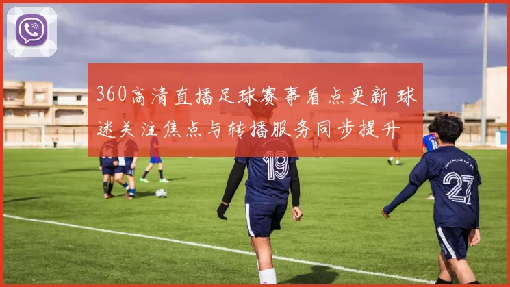 360高清直播足球赛事看点更新 球迷关注焦点与转播服务同步提升