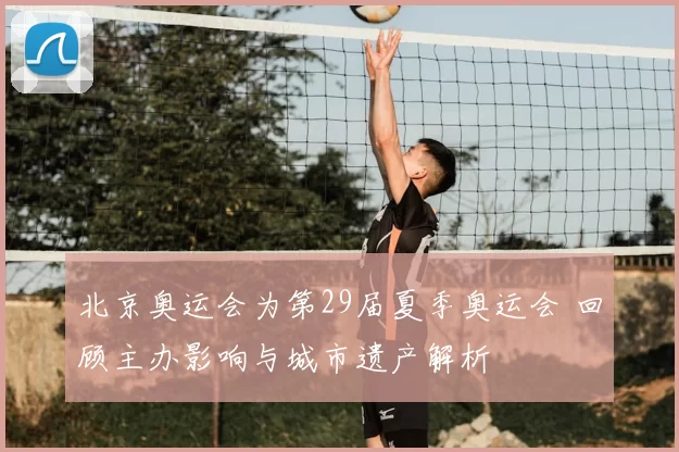 北京奥运会为第29届夏季奥运会 回顾主办影响与城市遗产解析