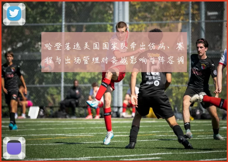 哈登落选美国国家队牵出伤病、赛程与出场管理对备战影响与阵容调配