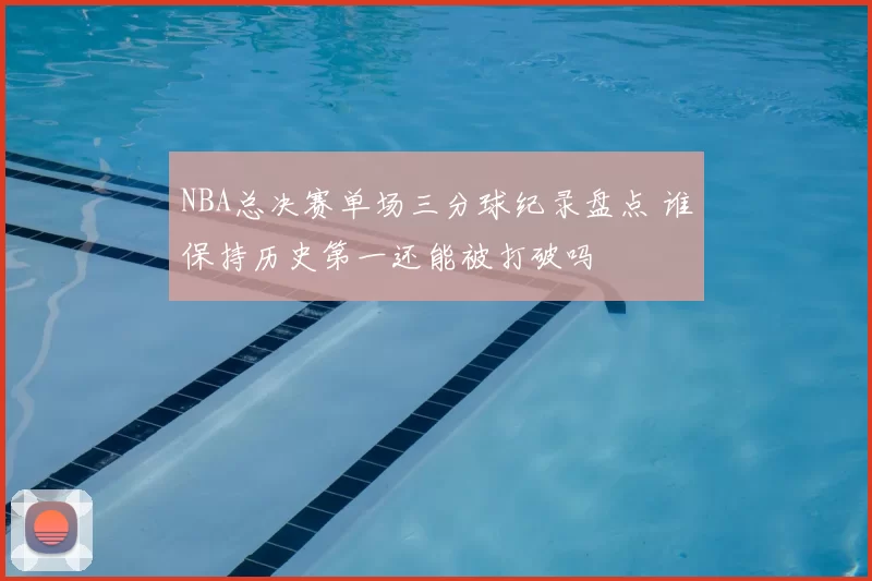 NBA总决赛单场三分球纪录盘点 谁保持历史第一还能被打破吗