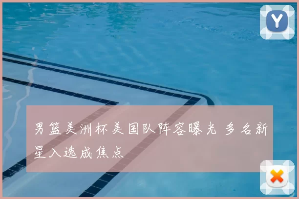 男篮美洲杯美国队阵容曝光 多名新星入选成焦点