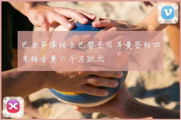 巴尔萨泽转会巴黎圣日耳曼签约四年转会费六千万欧元