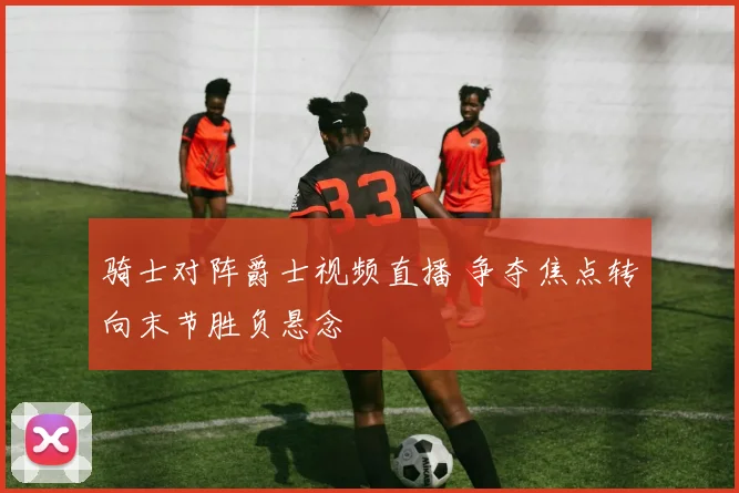 骑士对阵爵士视频直播 争夺焦点转向末节胜负悬念