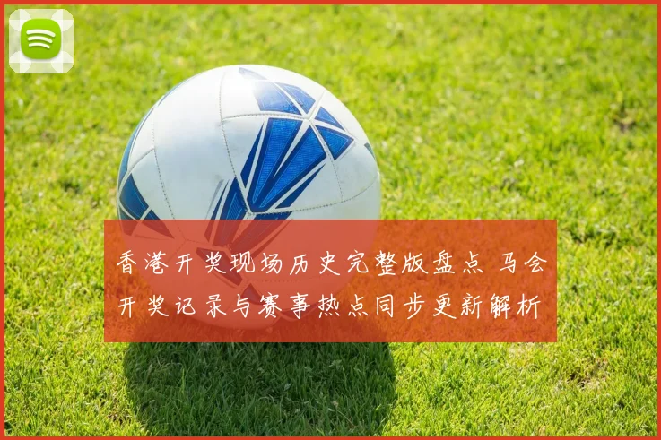 香港开奖现场历史完整版盘点 马会开奖记录与赛事热点同步更新解析