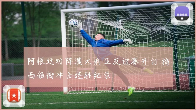 阿根廷对阵澳大利亚友谊赛开打 梅西领衔冲击连胜纪录